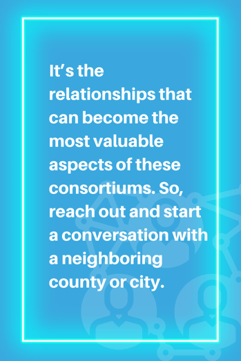 It’s the relationships that can become the most valuable aspects of these consortiums. So, reach out and start a conversation with a neighboring county or city.